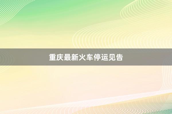 重庆最新火车停运见告